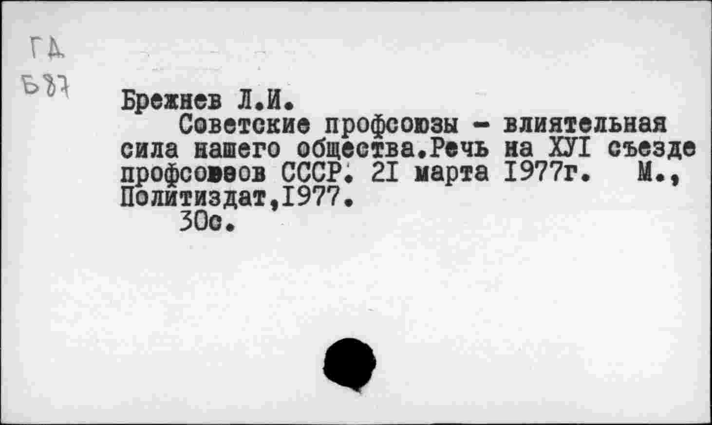 ﻿и - ?
Брежнев Л.И.
Советские профсоюзы - влиятельная сила нашего общества.Речь на ХУ1 съезде профсоюзов СССР; 21 марта 1977г.	М.,
Политиздат.1977.
ЗОс.